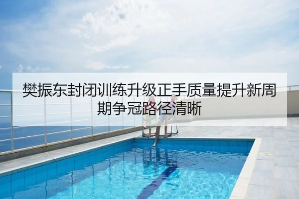 樊振东封闭训练升级正手质量提升新周期争冠路径清晰